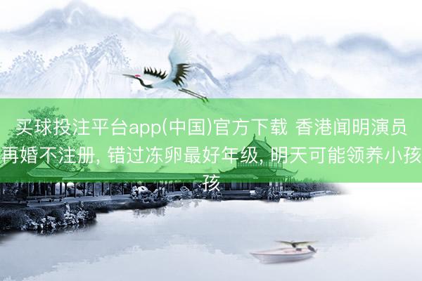 买球投注平台app(中国)官方下载 香港闻明演员再婚不注册, 错过冻卵最好年级, 明天可能领养小孩