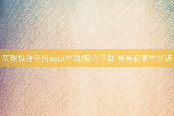 买球投注平台app(中国)官方下载 杨幂寂寥牛仔装