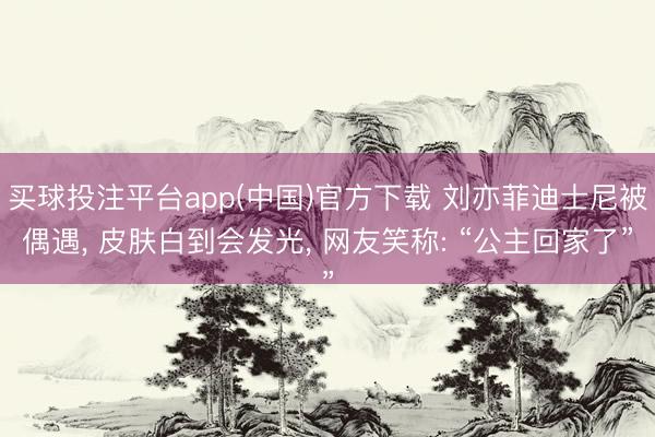 买球投注平台app(中国)官方下载 刘亦菲迪士尼被偶遇, 皮肤白到会发光, 网友笑称: “公主回家了”