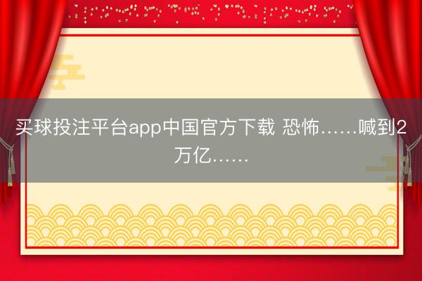 买球投注平台app中国官方下载 恐怖……喊到2万亿……