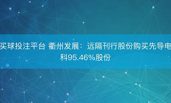 买球投注平台 衢州发展：远隔刊行股份购买先导电科95.46%股份
