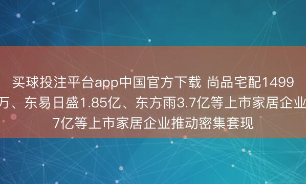 买球投注平台app中国官方下载 尚品宅配1499万、我乐691万、东易日盛1.85亿、东方雨3.7亿等上市家居企业推动密集套现