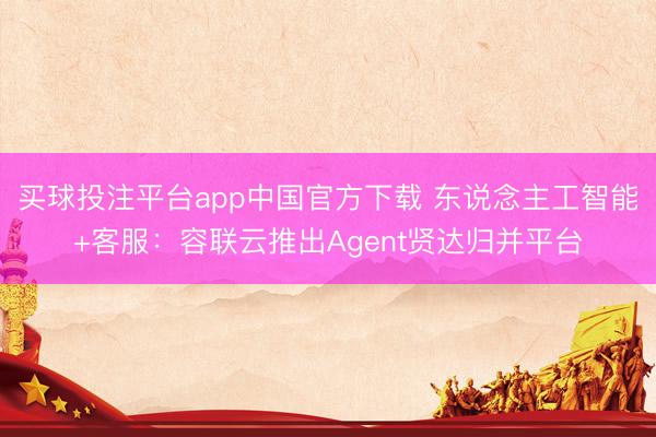 买球投注平台app中国官方下载 东说念主工智能+客服：容联云推出Agent贤达归并平台