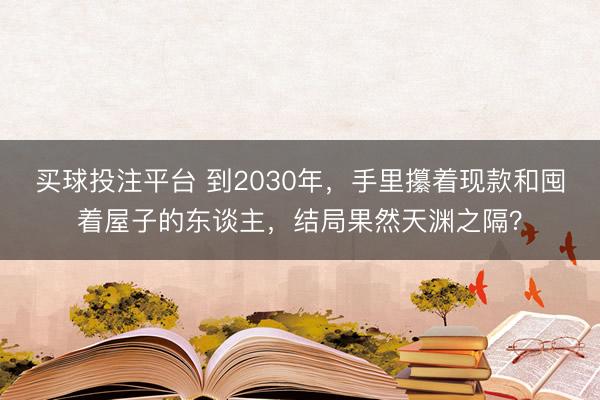 买球投注平台 到2030年，手里攥着现款和囤着屋子的东谈主，结局果然天渊之隔？