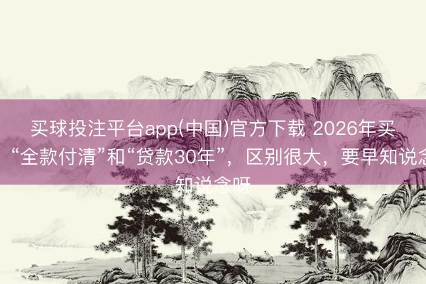 买球投注平台app(中国)官方下载 2026年买房，“全款付清”和“贷款30年”，区别很大，要早知说念呀