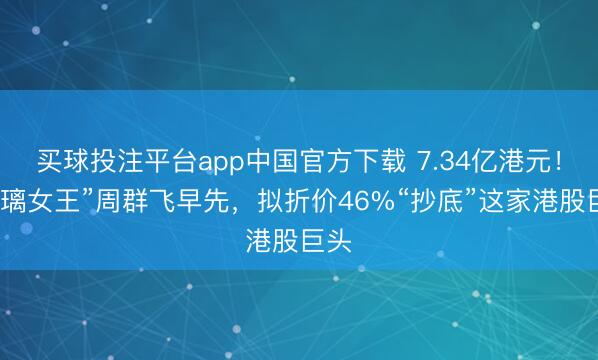 买球投注平台app中国官方下载 7.34亿港元！“玻璃女王”周群飞早先，拟折价46%“抄底”这家港股巨头
