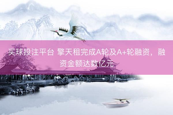 买球投注平台 擎天租完成A轮及A+轮融资，融资金额达数亿元