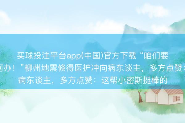 买球投注平台app(中国)官方下载 “咱们要跑了,病东谈主若何办!”柳州地震倏得医护冲向病东谈主,多方点赞:这帮小密斯挺棒的
