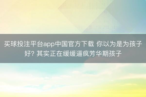 买球投注平台app中国官方下载 你以为是为孩子好? 其实正在缓缓逼疯芳华期孩子