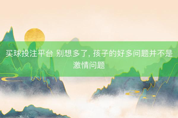 买球投注平台 别想多了， 孩子的好多问题并不是激情问题