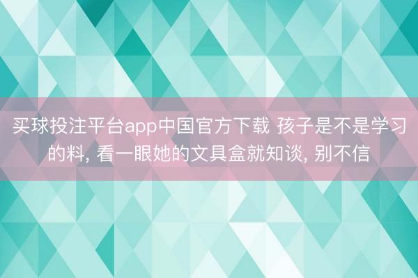 买球投注平台app中国官方下载 孩子是不是学习的料, 看一眼她的文具盒就知谈, 别不信