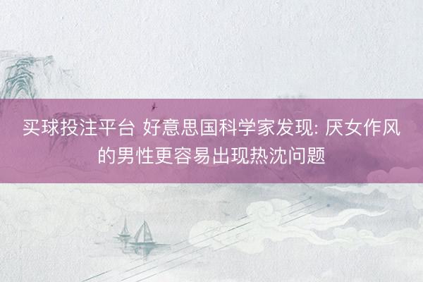 买球投注平台 好意思国科学家发现: 厌女作风的男性更容易出现热沈问题
