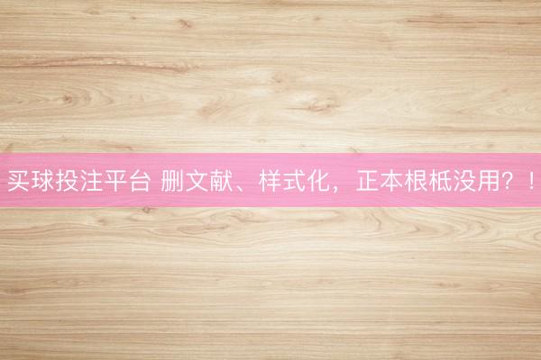 买球投注平台 删文献、样式化，正本根柢没用？！