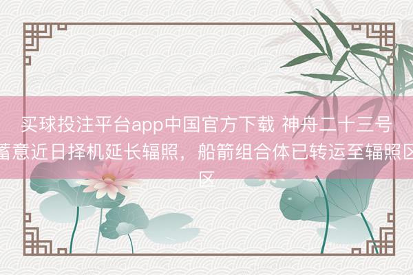 买球投注平台app中国官方下载 神舟二十三号蓄意近日择机延长辐照，船箭组合体已转运至辐照区