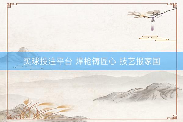 买球投注平台 焊枪铸匠心 技艺报家国