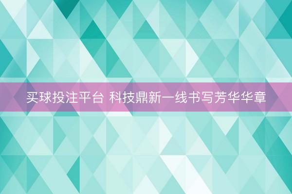买球投注平台 科技鼎新一线书写芳华华章