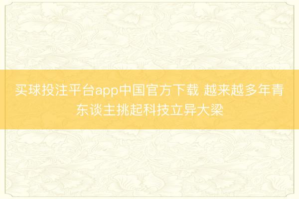 买球投注平台app中国官方下载 越来越多年青东谈主挑起科技立异大梁