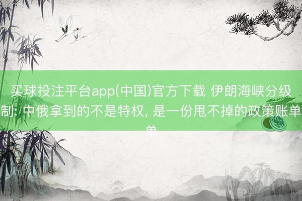 买球投注平台app(中国)官方下载 伊朗海峡分级制: 中俄拿到的不是特权， 是一份甩不掉的政策账单