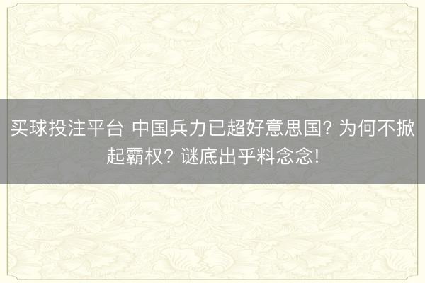 买球投注平台 中国兵力已超好意思国? 为何不掀起霸权? 谜底出乎料念念!