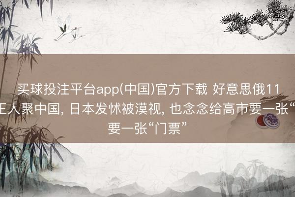 买球投注平台app(中国)官方下载 好意思俄11月或王人聚中国， 日本发怵被漠视， 也念念给高市要一张“门票”