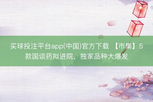 买球投注平台app(中国)官方下载 【市集】5款国谈药拟进院,独家品种大爆发
