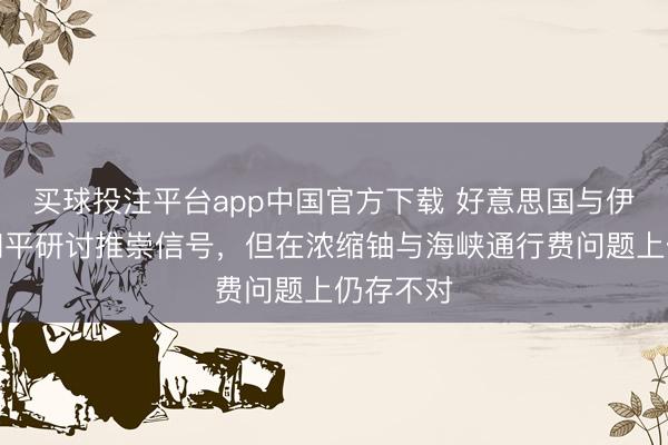 买球投注平台app中国官方下载 好意思国与伊朗开释和平研讨推崇信号，但在浓缩铀与海峡通行费问题上仍存不对