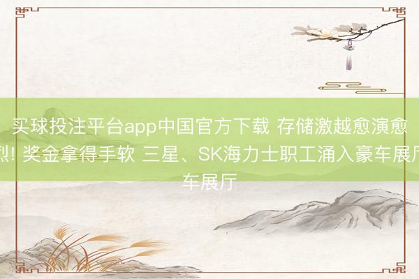 买球投注平台app中国官方下载 存储激越愈演愈烈! 奖金拿得手软 三星、SK海力士职工涌入豪车展厅