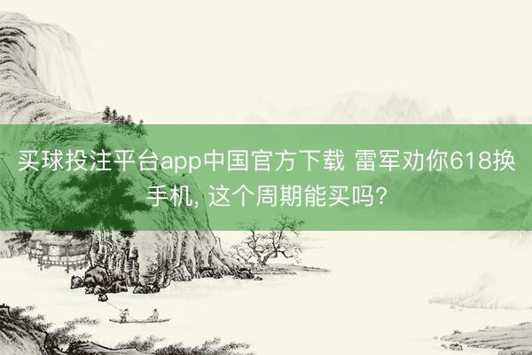 买球投注平台app中国官方下载 雷军劝你618换手机， 这个周期能买吗?