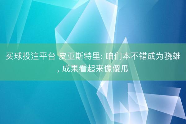 买球投注平台 皮亚斯特里: 咱们本不错成为骁雄, 成果看起来像傻瓜