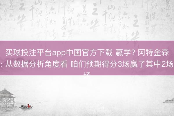 买球投注平台app中国官方下载 赢学? 阿特金森: 从数据分析角度看 咱们预期得分3场赢了其中2场