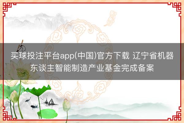 买球投注平台app(中国)官方下载 辽宁省机器东谈主智能制造产业基金完成备案