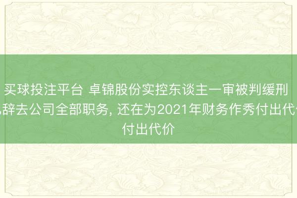买球投注平台 卓锦股份实控东谈主一审被判缓刑 已辞去公司全部职务， 还在为2021年财务作秀付出代价