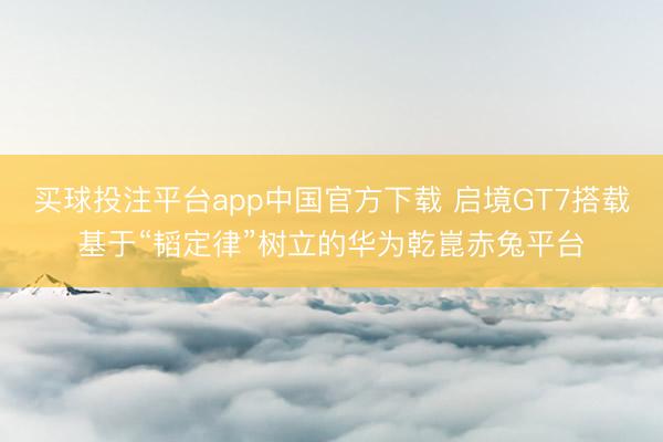 买球投注平台app中国官方下载 启境GT7搭载基于“韬定律”树立的华为乾崑赤兔平台
