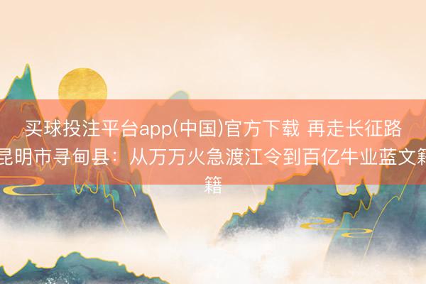 买球投注平台app(中国)官方下载 再走长征路|昆明市寻甸县：从万万火急渡江令到百亿牛业蓝文籍