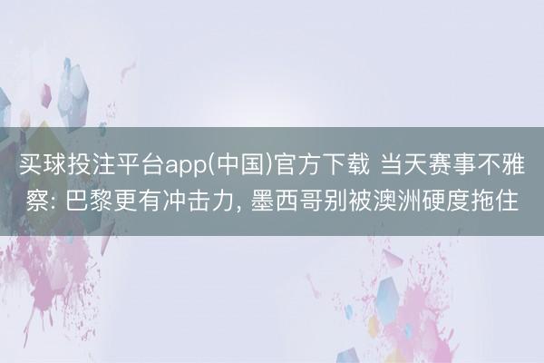 买球投注平台app(中国)官方下载 当天赛事不雅察: 巴黎更有冲击力， 墨西哥别被澳洲硬度拖住