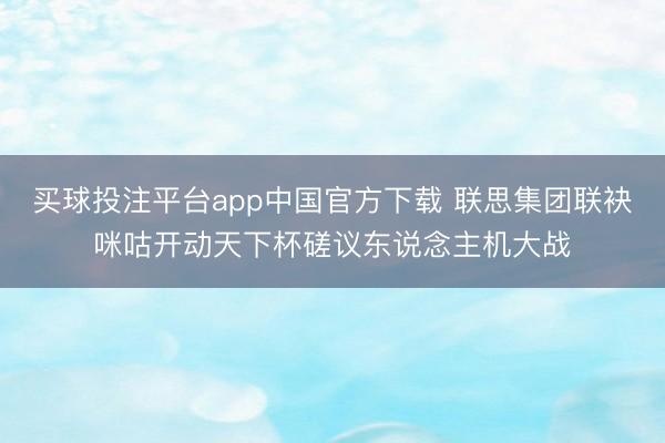 买球投注平台app中国官方下载 联思集团联袂咪咕开动天下杯磋议东说念主机大战