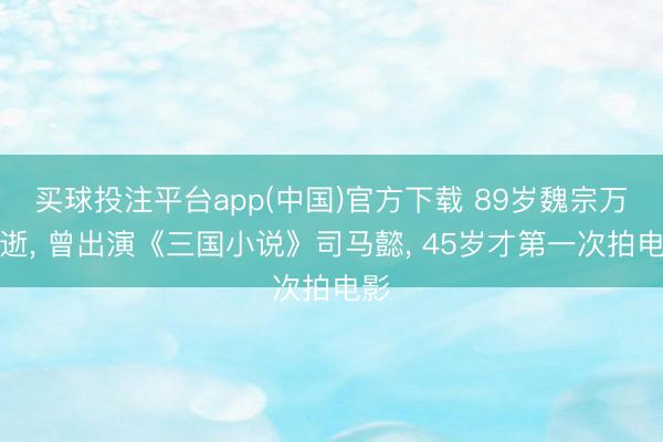 买球投注平台app(中国)官方下载 89岁魏宗万病逝， 曾出演《三国小说》司马懿， 45岁才第一次拍电影