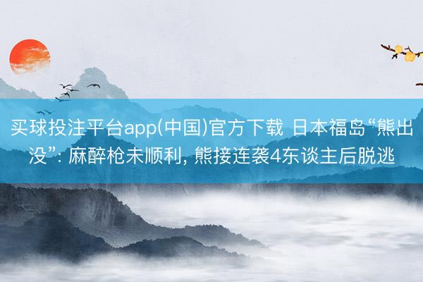 买球投注平台app(中国)官方下载 日本福岛“熊出没”: 麻醉枪未顺利, 熊接连袭4东谈主后脱逃