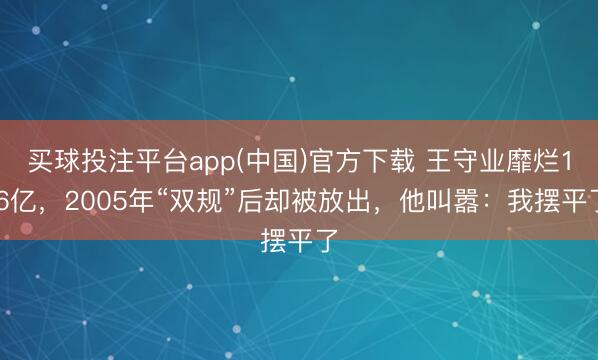 买球投注平台app(中国)官方下载 王守业靡烂1.6亿，2005年“双规”后却被放出，他叫嚣：我摆平了
