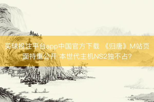 买球投注平台app中国官方下载 《归唐》M站页面持重公开 本世代主机NS2独不占?