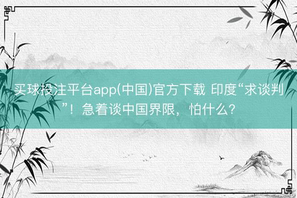 买球投注平台app(中国)官方下载 印度“求谈判”！急着谈中国界限，怕什么？