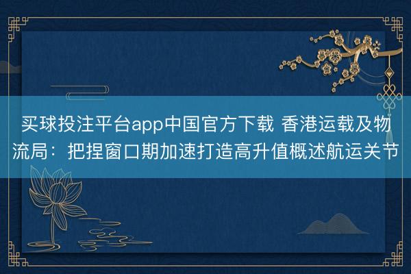 买球投注平台app中国官方下载 香港运载及物流局：把捏窗口期加速打造高升值概述航运关节