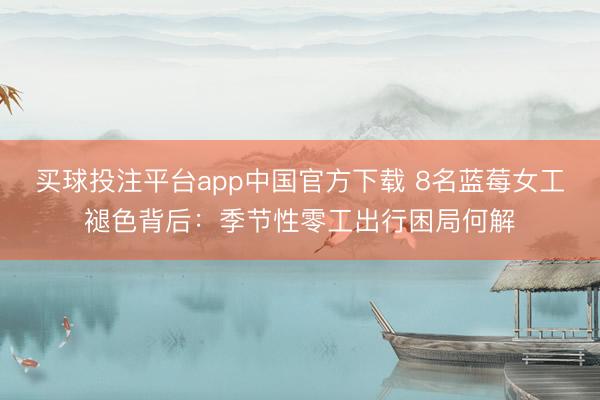 买球投注平台app中国官方下载 8名蓝莓女工褪色背后：季节性零工出行困局何解