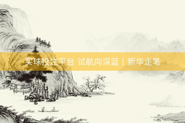 买球投注平台 试航向深蓝｜新华走笔