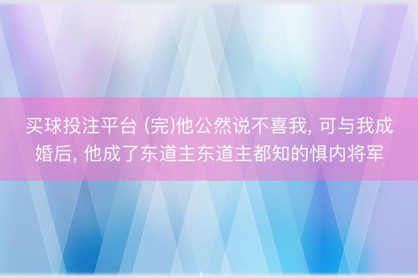 买球投注平台 (完)他公然说不喜我， 可与我成婚后， 他成了东道主东道主都知的惧内将军