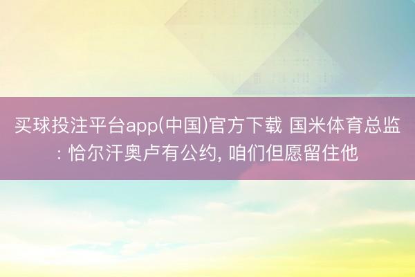 买球投注平台app(中国)官方下载 国米体育总监: 恰尔汗奥卢有公约， 咱们但愿留住他
