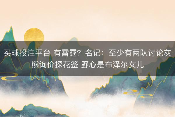 买球投注平台 有雷霆？名记：至少有两队讨论灰熊询价探花签 野心是布泽尔女儿