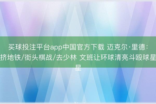 买球投注平台app中国官方下载 迈克尔·里德：挤地铁/街头棋战/去少林 文班让环球清亮斗殴球星
