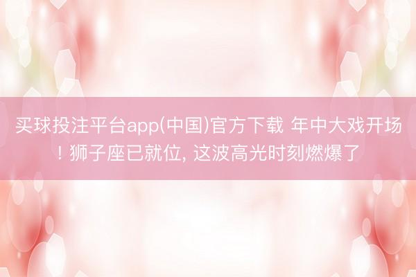 买球投注平台app(中国)官方下载 年中大戏开场! 狮子座已就位, 这波高光时刻燃爆了