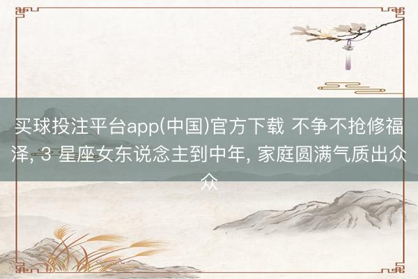 买球投注平台app(中国)官方下载 不争不抢修福泽， 3 星座女东说念主到中年， 家庭圆满气质出众